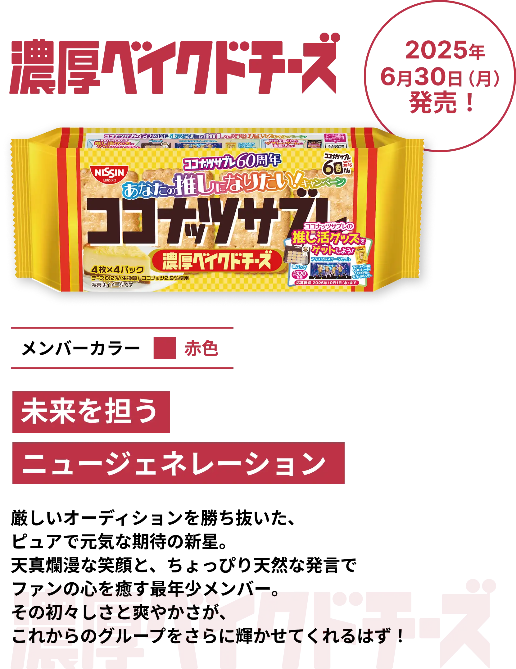 濃厚ベイクドチーズ 2025年6月30日(月)発売! メンバーカラー赤色 未来を担うニュージェネレーション 厳しいオーディションを勝ち抜いた、ピュアで元気な期待の新星。天真爛漫な笑顔と、ちょっぴり天然な発言でファンの心を癒す最年少メンバー。その初々しさと爽やかさが、これからのグループをさらに輝かせてくれるはず! 