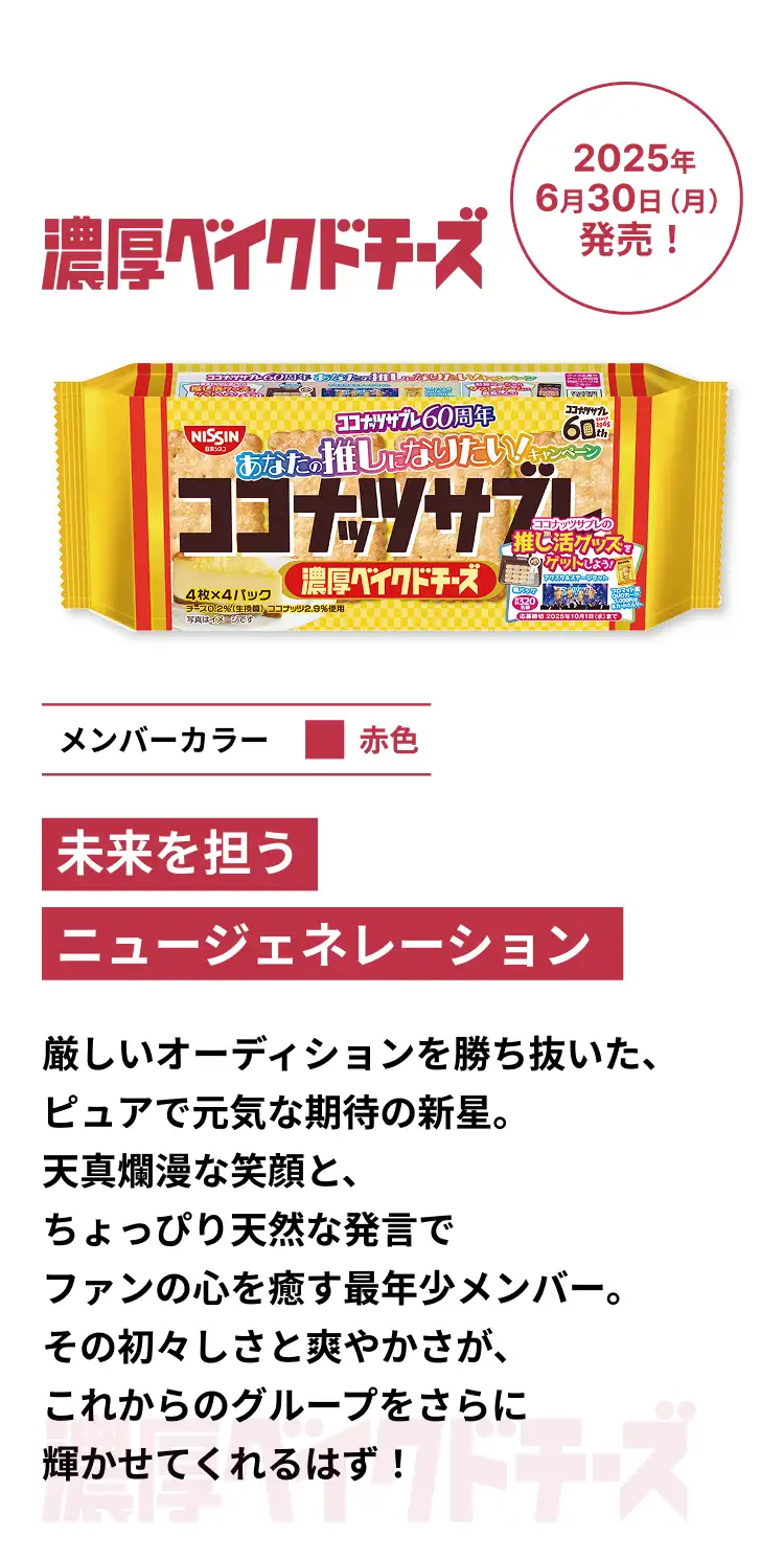 濃厚ベイクドチーズ 2025年6月30日(月)発売! メンバーカラー赤色 未来を担うニュージェネレーション 厳しいオーディションを勝ち抜いた、ピュアで元気な期待の新星。天真爛漫な笑顔と、ちょっぴり天然な発言でファンの心を癒す最年少メンバー。その初々しさと爽やかさが、これからのグループをさらに輝かせてくれるはず! 