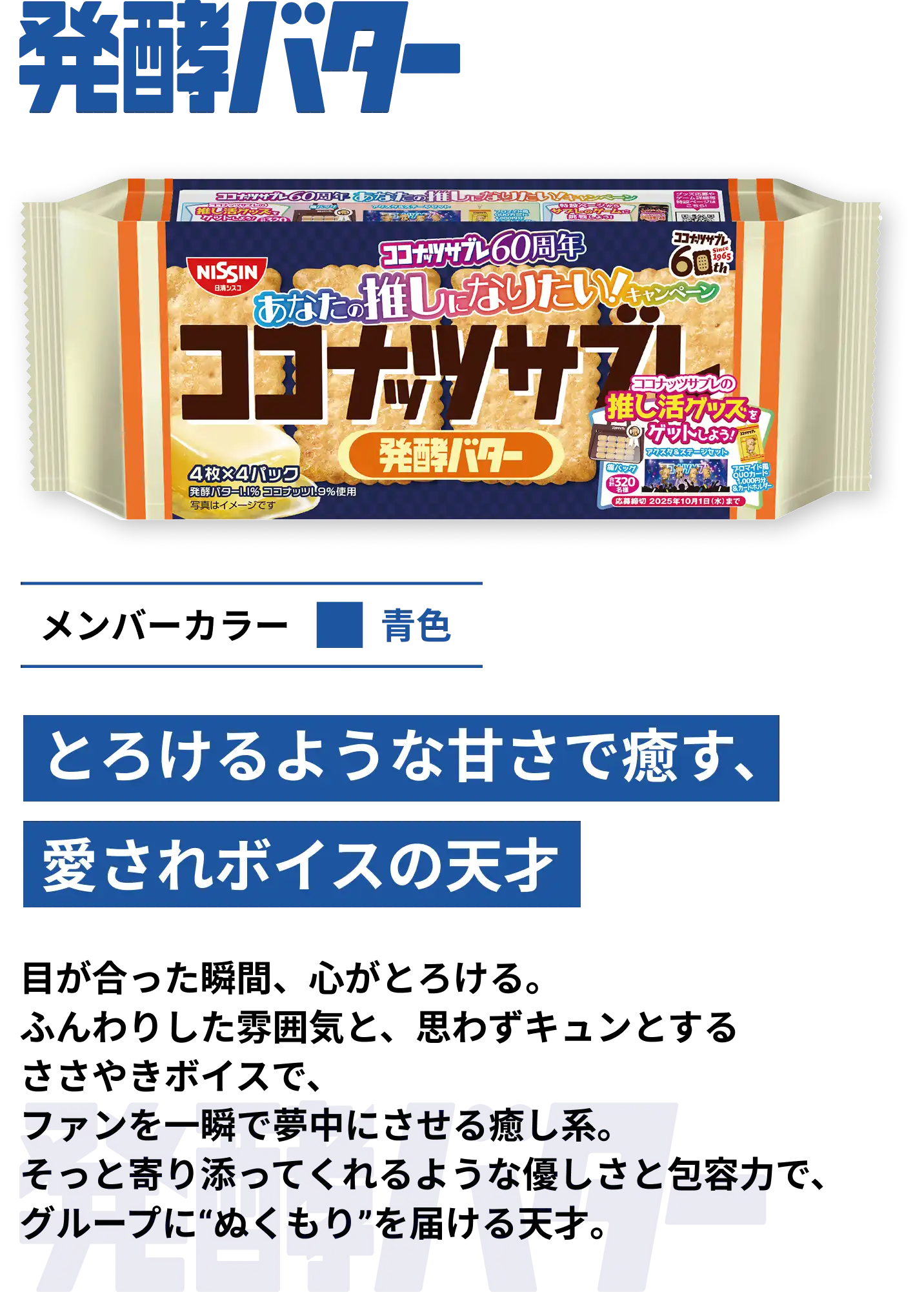 発酵バター　メンバーカラー青色　とろけるような甘さで癒す、愛されボイスの天才　目が合った瞬間、心がとろける。ふんわりした雰囲気と、思わずキュンとするささやきボイスで、ファンを一瞬で夢中にさせる癒し系。そっと寄り添ってくれるような優しさと包容力で、グループにぬくもりを届ける天才。