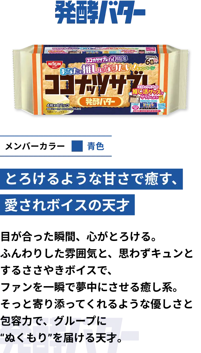 発酵バター　メンバーカラー青色　とろけるような甘さで癒す、愛されボイスの天才　目が合った瞬間、心がとろける。ふんわりした雰囲気と、思わずキュンとするささやきボイスで、ファンを一瞬で夢中にさせる癒し系。そっと寄り添ってくれるような優しさと包容力で、グループにぬくもりを届ける天才。