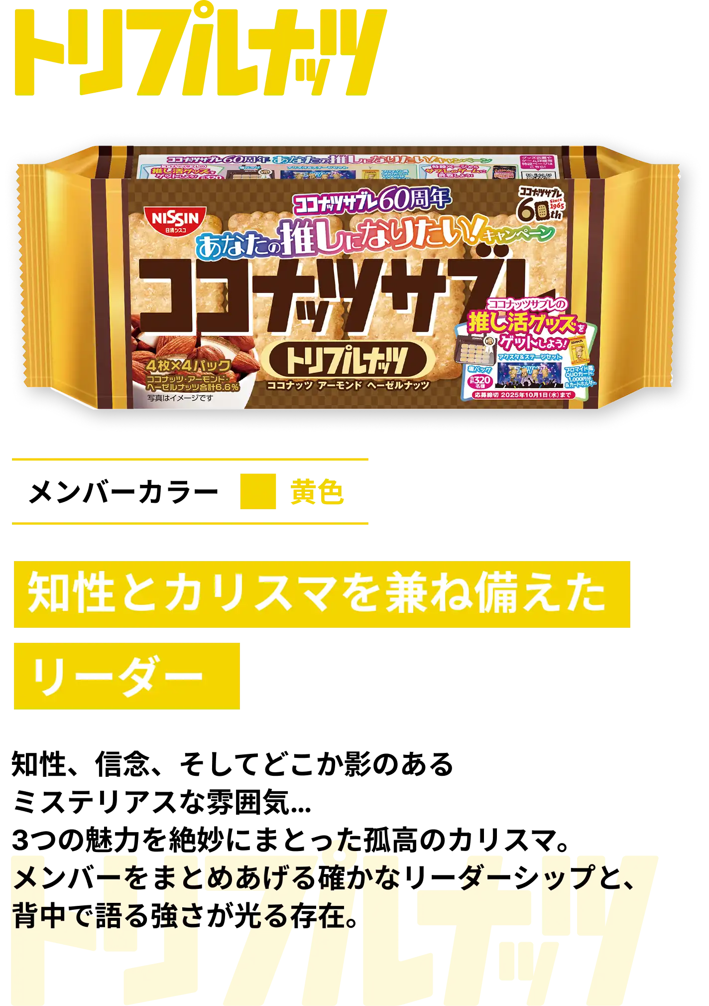トリプルナッツ　メンバーカラー黄色　知性とカリスマを兼ね備えたリーダー　知性、信念、そしてどこか影のあるミステリアスな雰囲気... 3つの魅力を絶妙にまとった孤高のカリスマ。メンバーをまとめあげる確かなリーダーシップと、背中で語る強さが光る存在。