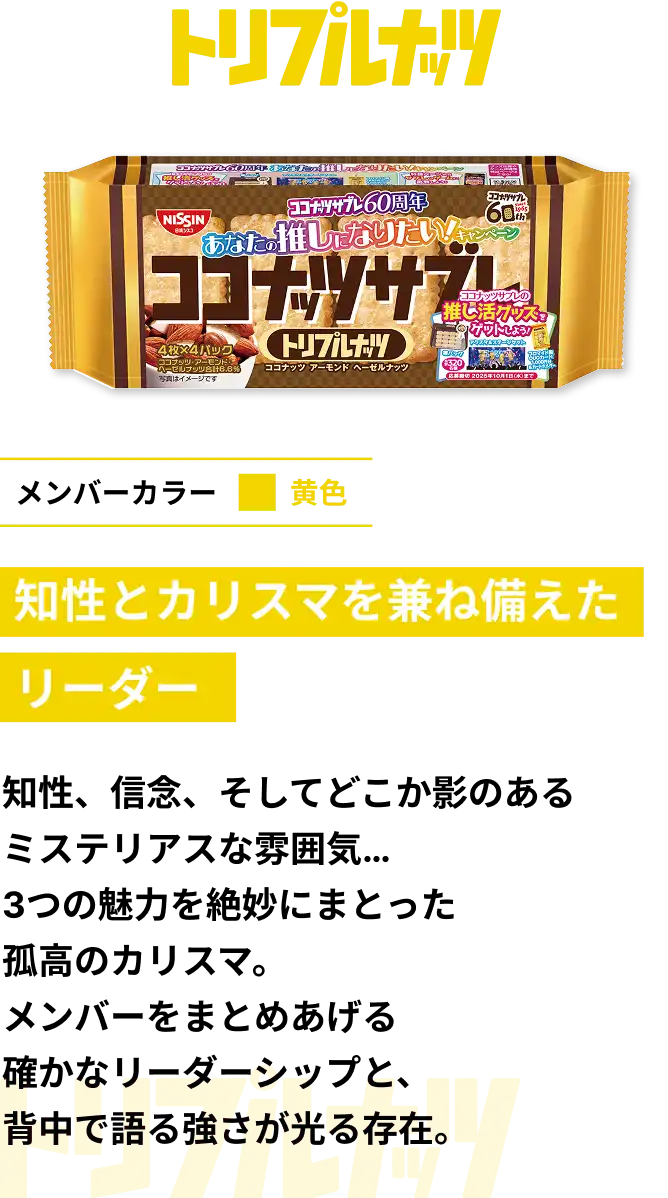 トリプルナッツ　メンバーカラー黄色　知性とカリスマを兼ね備えたリーダー　知性、信念、そしてどこか影のあるミステリアスな雰囲気... 3つの魅力を絶妙にまとった孤高のカリスマ。メンバーをまとめあげる確かなリーダーシップと、背中で語る強さが光る存在。
