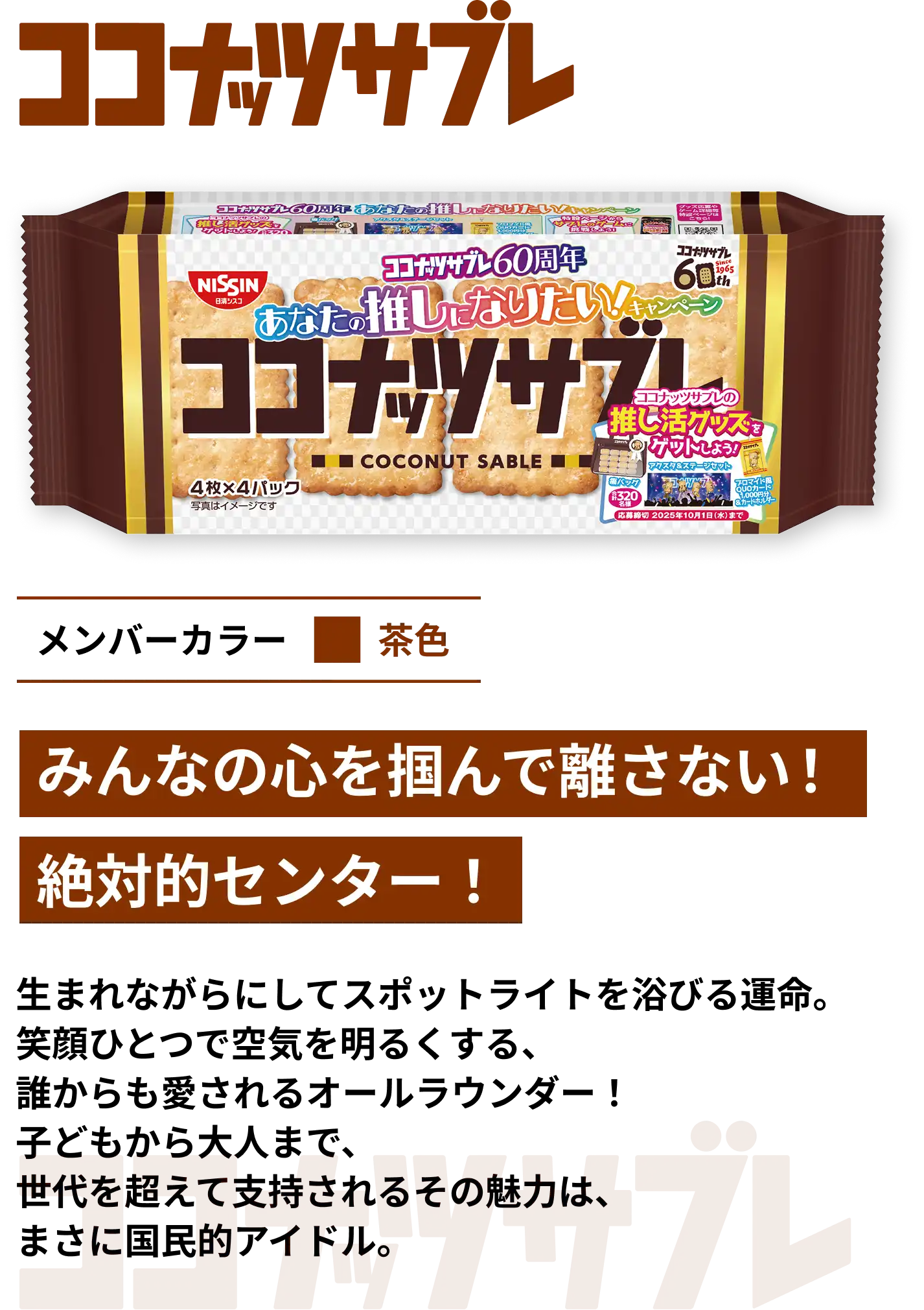 ココナッツサブレ　メンバーカラー茶色　みんなの心を掴んで離さない！絶対的センター！　生まれながらにしてスポットライトを浴びる運命。笑顔ひとつで空気を明るくする、誰からも愛されるオールラウンダー！子どもから大人まで、世代を超えて支持されるその魅力は、まさに国民的アイドル。