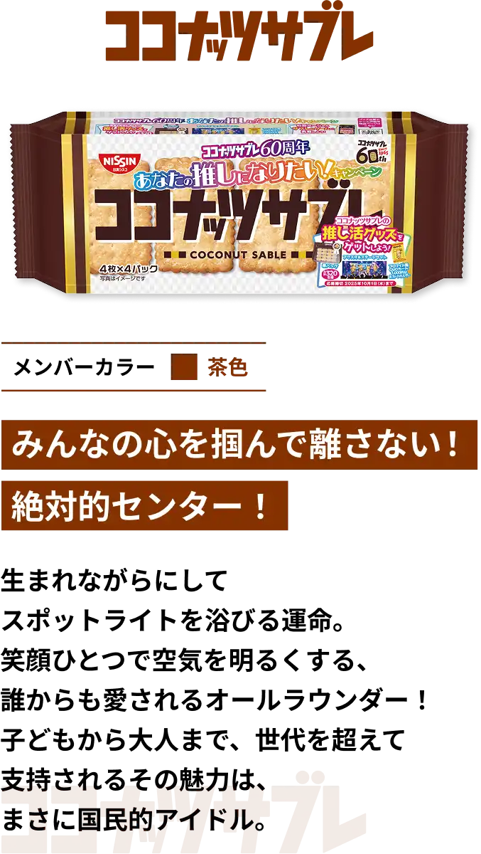 ココナッツサブレ　メンバーカラー茶色　みんなの心を掴んで離さない！絶対的センター！　生まれながらにしてスポットライトを浴びる運命。笑顔ひとつで空気を明るくする、誰からも愛されるオールラウンダー！子どもから大人まで、世代を超えて支持されるその魅力は、まさに国民的アイドル。