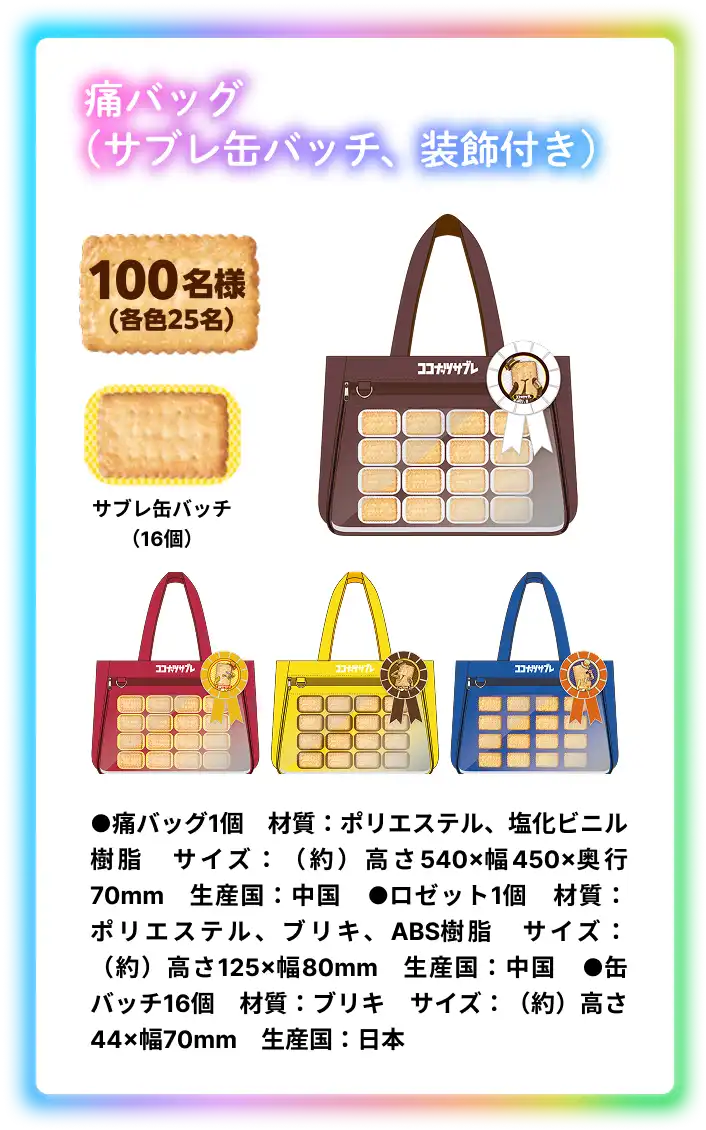 痛バッグ (サブレ缶バッチ、装飾付き) 100名様 (各色25名) サブレ缶バッチ (16個) ●痛バッグ1個　材質：ポリエステル、塩化ビニル樹脂　サイズ：（約）高さ540×幅450×奥行70mm　生産国：中国　●ロゼット1個　材質：ポリエステル、ブリキ、ABS樹脂　サイズ：（約）高さ125×幅80mm　生産国：中国　●缶バッチ16個　材質：ブリキ　サイズ：（約）高さ44×幅70mm　生産国：日本