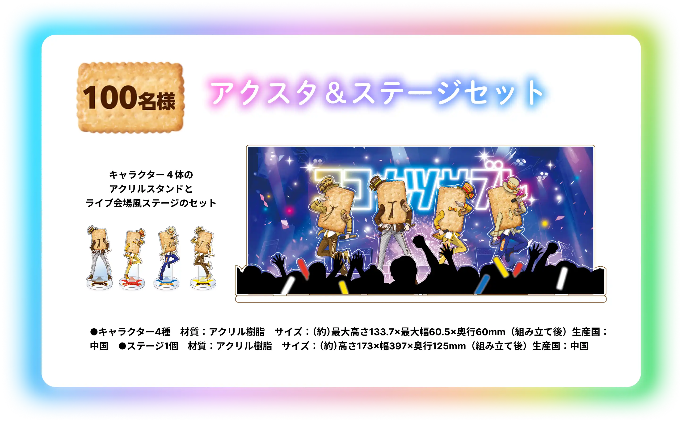 アクスタ & ステージセット 100名様 キャラクターの4体のアクスタとライブ会場風ステージのセット ●キャラクター4種　材質：アクリル樹脂　サイズ：（約）最大高さ133.7×最大幅60.5×奥行60mm（組み立て後）生産国：中国　●ステージ1個　材質：アクリル樹脂　サイズ：（約）高さ173×幅397×奥行125mm（組み立て後）生産国：中国