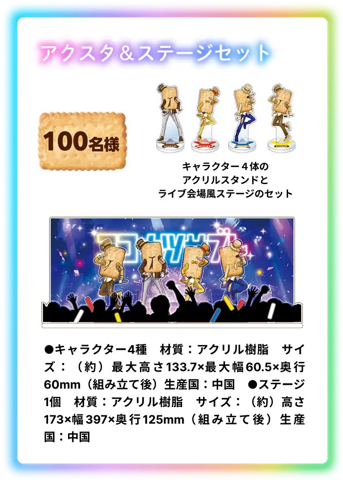 アクスタ & ステージセット 100名様 キャラクターの4体のアクスタとライブ会場風ステージのセット ●キャラクター4種　材質：アクリル樹脂　サイズ：（約）最大高さ133.7×最大幅60.5×奥行60mm（組み立て後）生産国：中国　●ステージ1個　材質：アクリル樹脂　サイズ：（約）高さ173×幅397×奥行125mm（組み立て後）生産国：中国