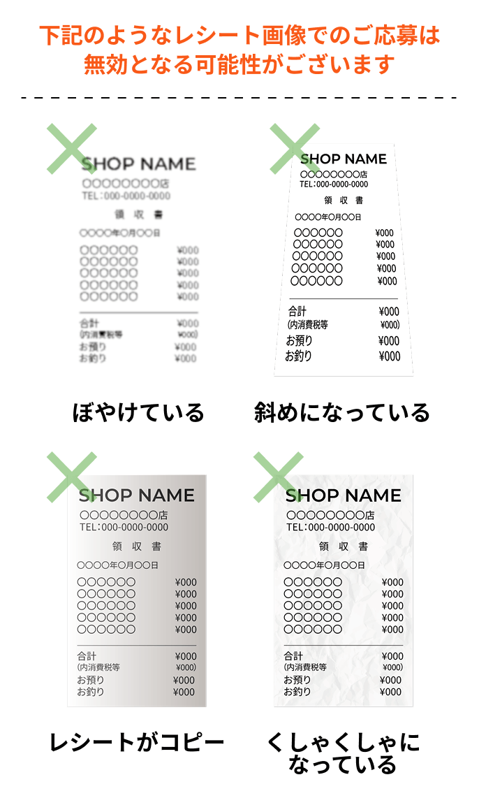下記のようなレシート画像でのご応募は無効となる可能性がございます ぼやけている 斜めになっている レシートがコピー くしゃくしゃになっている